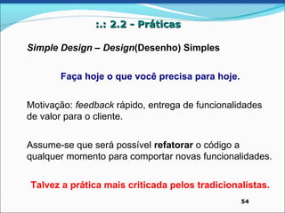 :.: 2.2 - Práticas

Simple Design – Design(Desenho) Simples


       Faça hoje o que você precisa para hoje.


Motivação: feedback rápido, entrega de funcionalidades
de valor para o cliente.


Assume-se que será possível refatorar o código a
qualquer momento para comportar novas funcionalidades.


Talvez a prática mais criticada pelos tradicionalistas.
                                                 54
 