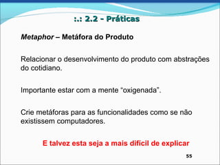 :.: 2.2 - Práticas

Metaphor – Metáfora do Produto


Relacionar o desenvolvimento do produto com abstrações
do cotidiano.


Importante estar com a mente “oxigenada”.


Crie metáforas para as funcionalidades como se não
existissem computadores.


      E talvez esta seja a mais difícil de explicar
                                                  55
 