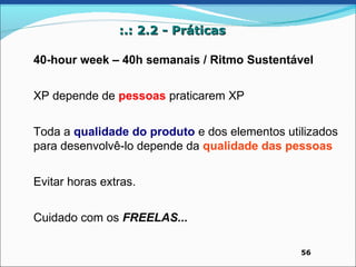 :.: 2.2 - Práticas

40-hour week – 40h semanais / Ritmo Sustentável


XP depende de pessoas praticarem XP


Toda a qualidade do produto e dos elementos utilizados
para desenvolvê-lo depende da qualidade das pessoas


Evitar horas extras.


Cuidado com os FREELAS...

                                               56
 