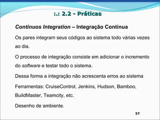 :.: 2.2 - Práticas

Continuos Integration – Integração Contínua
Os pares integram seus códigos ao sistema todo várias vezes
ao dia.

O processo de integração consiste em adicionar o incremento
do software e testar todo o sistema.

Dessa forma a integração não acrescenta erros ao sistema

Ferramentas: CruiseControl, Jenkins, Hudson, Bamboo,
BuildMaster, Teamcity, etc.

Desenho de ambiente.
                                                    57
 