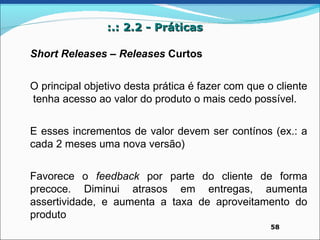 :.: 2.2 - Práticas

Short Releases – Releases Curtos


O principal objetivo desta prática é fazer com que o cliente
tenha acesso ao valor do produto o mais cedo possível.


E esses incrementos de valor devem ser contínos (ex.: a
cada 2 meses uma nova versão)


Favorece o feedback por parte do cliente de forma
precoce. Diminui atrasos em entregas, aumenta
assertividade, e aumenta a taxa de aproveitamento do
produto
                                                    58
 