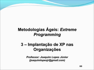 Metodologias Ágeis: Extreme
       Programming

 3 – Implantação de XP nas
       Organizações
   Professor: Joaquim Lopes Júnior
     (joaquimlopesjr@gmail.com)

                                     60
 