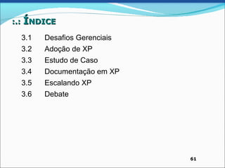 :.: ÍNDICE

  3.1   Desafios Gerenciais
  3.2   Adoção de XP
  3.3   Estudo de Caso
  3.4   Documentação em XP
  3.5   Escalando XP
  3.6   Debate




                              61
 