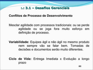 :.: 3.1 – Desafios Gerenciais

Conflitos de Processo de Desenvolvimento


Mesclar agilidade com processos tradicionais: ou se perde
      agilidade ou se joga fora muito esforço em
      definição de processo.


Variabilidade: Equipes ágil e não ágil no mesmo produto
      nem sempre vão se falar bem. Tomadas de
      decisões e documentos serão muito diferentes.


Ciclo de Vida: Entrega Imediata x Evolução a longo
      prazo
                                                 62
 