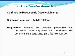 :.: 3.1 – Desafios Gerenciais

Conflitos de Processo de Desenvolvimento


Sistemas Legados: Difícil de refatorar.


Requisitos: Histórias de Usuários precisarão ser
      “inchadas” com requisitos não funcionais de
      performance e segurança para ficar compatível




                                            63
 