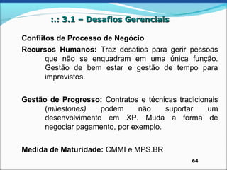 :.: 3.1 – Desafios Gerenciais

Conflitos de Processo de Negócio
Recursos Humanos: Traz desafios para gerir pessoas
     que não se enquadram em uma única função.
     Gestão de bem estar e gestão de tempo para
     imprevistos.


Gestão de Progresso: Contratos e técnicas tradicionais
      (milestones)   podem      não    suportar    um
      desenvolvimento em XP. Muda a forma de
      negociar pagamento, por exemplo.


Medida de Maturidade: CMMI e MPS.BR
                                              64
 