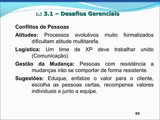:.: 3.1 – Desafios Gerenciais

Conflitos de Pessoas
Atitudes: Processos evolutivos muito     formalizados
      dificultam atitude multitarefa.
Logística: Um time de XP deve trabalhar unido
      (Comunicação).
Gestão da Mudança: Pessoas com resistência a
      mudanças irão se comportar de forma resistente.
Sugestões: Eduque, enfatize o valor para o cliente,
     escolha as pessoas certas, recompense valores
     individuais e junto a equipe.



                                             65
 