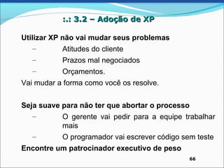 :.: 3.2 – Adoção de XP

Utilizar XP não vai mudar seus problemas
    –       Atitudes do cliente
   –       Prazos mal negociados
   –       Orçamentos.
Vai mudar a forma como você os resolve.


Seja suave para não ter que abortar o processo
   –       O gerente vai pedir para a equipe trabalhar
           mais
   –       O programador vai escrever código sem teste
Encontre um patrocinador executivo de peso
                                              66
 