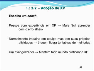 :.: 3.2 – Adoção de XP

Escolha um coach


Pessoa com experiência em XP → Mais fácil aprender
      com o erro alheio


Normalmente trabalha em equipe mas tem suas próprias
     atividades → é quem lidera tentativas de melhorias


Um evangelizador → Mantém todo mundo praticando XP



                                               68
 