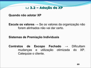 :.: 3.2 – Adoção de XP

Quando não adotar XP


Escute os valores → Se os valores da organização não
      forem alinhados não vai dar certo.


Sistemas de Premiação Individuais


Contratos de Escopo Fechado → Dificultam
      mudanças e utilização otimizada do XP.
      Catequize o cliente.


                                              69
 