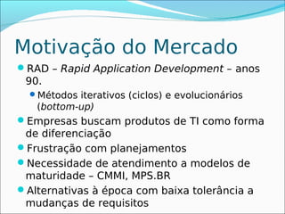 Motivação do Mercado
RAD – Rapid Application Development – anos
 90.
  Métodos iterativos (ciclos) e evolucionários
   (bottom-up)
Empresas buscam produtos de TI como forma
 de diferenciação
Frustração com planejamentos
Necessidade de atendimento a modelos de
 maturidade – CMMI, MPS.BR
Alternativas à época com baixa tolerância a
 mudanças de requisitos
 
