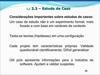 :.: 3.3 – Estudo de Caso

Considerações importantes sobre estudos de casos:
Um caso de estudo não é um experimento formal, mais
     focado e com base em variáveis de contexto


Testa-se teorias (hipóteses) em uma configuração


Cada projeto tem características próprias. Validade
     questionável cientificamente. Difícil generalizar


Útil pois apresenta informações para a indústria de
       software. Ajudam a validar suspeitas.
                                                   70
 