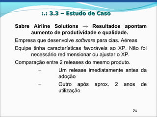 :.: 3.3 – Estudo de Caso

Sabre Airline Solutions → Resultados apontam
     aumento de produtividade e qualidade.
Empresa que desenvolve software para cias. Aéreas
Equipe tinha características favoráveis ao XP. Não foi
      necessário redimensionar ou ajustar o XP.
Comparação entre 2 releases do mesmo produto.
        –       Um release imediatamente antes da
                adoção
        –       Outro após aprox. 2 anos de
                utilização


                                                71
 