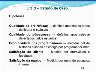 :.: 3.3 – Estudo de Caso

Hipóteses:


Qualidade do pré-release → defeitos detectados antes
      de liberar o software
Qualidade do pós-release → defeitos após release
      detectados pelos usuários
Produtividade dos programadores → medidas qdt de
      histórias e linhas de código por programador-mês
Satisfação do cliente → Medido por entrevistas e
       feedback
Satisfação da equipe → Medida por meio de pesquisa
       interna
                                                74
 