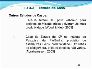 :.: 3.3 – Estudo de Caso

Outros Estudos de Casos:
  –          NASA testou XP para validá-lo para
           projetos de missão crítica e tiveram 2x mais
           produtividade [Wood & Kleb, 2003]

   –        Caso de Estudo de XP no Instituto de
            Pesquisa da Finlândia: precisão de
            estimativas +26%, produtividade + 12 linhas
            de código/hora, taxa de defeitos não variou.
            [Abrahamsson, 2003]



                                                  77
 