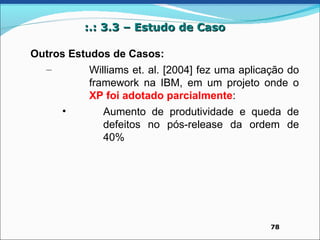 :.: 3.3 – Estudo de Caso

Outros Estudos de Casos:
  –        Williams et. al. [2004] fez uma aplicação do
           framework na IBM, em um projeto onde o
           XP foi adotado parcialmente:
     •        Aumento de produtividade e queda de
              defeitos no pós-release da ordem de
              40%




                                                 78
 
