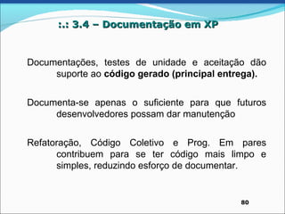 :.: 3.4 – Documentação em XP


Documentações, testes de unidade e aceitação dão
     suporte ao código gerado (principal entrega).


Documenta-se apenas o suficiente para que futuros
     desenvolvedores possam dar manutenção


Refatoração, Código Coletivo e Prog. Em pares
      contribuem para se ter código mais limpo e
      simples, reduzindo esforço de documentar.


                                            80
 