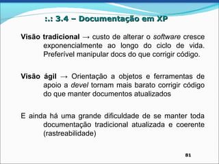 :.: 3.4 – Documentação em XP

Visão tradicional → custo de alterar o software cresce
      exponencialmente ao longo do ciclo de vida.
      Preferível manipular docs do que corrigir código.


Visão ágil → Orientação a objetos e ferramentas de
      apoio a devel tornam mais barato corrigir código
      do que manter documentos atualizados


E ainda há uma grande dificuldade de se manter toda
      documentação tradicional atualizada e coerente
      (rastreabilidade)

                                                 81
 
