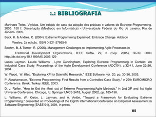 :.: BIBLIOGRAFIA

Manhaes Teles, Vinicius. Um estudo de caso da adoção das práticas e valores do Extreme Programming.
2005. 180 f. Dissertação (Mestrado em Informática) - Universidade Federal do Rio de Janeiro, Rio de
Janeiro. 2005.
Beck, K. & Andres, C. (2004). Extreme Programming Explained: Embrace Change. Addison
     Wesley, 2a edição. ISBN 0-321-27865-8
Boehm, B. & Turner, R. (2005). Management Challenges to Implementing Agile Processes in
        Traditional Development Organizations.      IEEE   Softw.   22,   5   (Sep.   2005),   30-39.   DOI=
http://dx.doi.org/10.1109/MS.2005.129
Lucas Layman, Laurie Williams , Lynn Cunningham, Exploring Extreme Programming in Context: An
Industrial Case Study, Proceedings of the Agile Development Conference (ADC'04), p.32-41, June 22-26,
2004
W. Wood, W. Kleb, "Exploring XP for Scientific Research," IEEE Software, vol. 20, pp. 30-36, 2003.
P. Abrahamsson, "Extreme Programming: First Results from a Controlled Case Study," in 29th EUROMICRO
Conference. Belek, Turkey: IEEE, 2003.
D. J. Reifer, "How to Get the Most out of Extreme Programming/Agile Methods," in 2nd XP and 1st Agile
Universe Conference. Chicago, IL: Springer LNCS 2418, August 2002, pp. 185-196.
L. Williams, W. Krebs, L. Layman, and A. Antón, "Toward a Framework for Evaluating Extreme
Programming," presented at Proceedings of the Eighth International Conference on Empirical Assessment in
Software Engineering (EASE 04), 2004, in press.
                                                                                               85
 