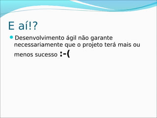 E aí!?
Desenvolvimento ágil não garante
 necessariamente que o projeto terá mais ou
 menos sucesso   :-(
 
