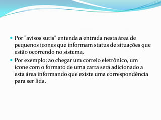  Por "avisos sutis" entenda a entrada nesta área de

pequenos ícones que informam status de situações que
estão ocorrendo no sistema.
 Por exemplo: ao chegar um correio eletrônico, um
ícone com o formato de uma carta será adicionado a
esta área informando que existe uma correspondência
para ser lida.

 
