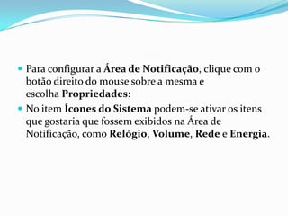 Para configurar a Área de Notificação, clique com o

botão direito do mouse sobre a mesma e
escolha Propriedades:
 No item Ícones do Sistema podem-se ativar os itens
que gostaria que fossem exibidos na Área de
Notificação, como Relógio, Volume, Rede e Energia.

 