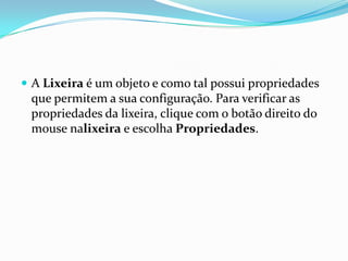  A Lixeira é um objeto e como tal possui propriedades

que permitem a sua configuração. Para verificar as
propriedades da lixeira, clique com o botão direito do
mouse nalixeira e escolha Propriedades.

 