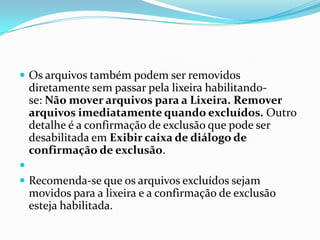  Os arquivos também podem ser removidos

diretamente sem passar pela lixeira habilitandose: Não mover arquivos para a Lixeira. Remover
arquivos imediatamente quando excluídos. Outro
detalhe é a confirmação de exclusão que pode ser
desabilitada em Exibir caixa de diálogo de
confirmação de exclusão.

 Recomenda-se que os arquivos excluídos sejam

movidos para a lixeira e a confirmação de exclusão
esteja habilitada.

 
