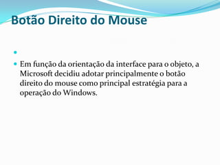 Botão Direito do Mouse

 Em função da orientação da interface para o objeto, a

Microsoft decidiu adotar principalmente o botão
direito do mouse como principal estratégia para a
operação do Windows.

 