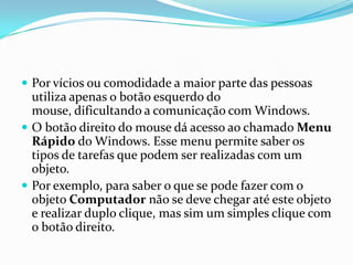  Por vícios ou comodidade a maior parte das pessoas

utiliza apenas o botão esquerdo do
mouse, dificultando a comunicação com Windows.
 O botão direito do mouse dá acesso ao chamado Menu
Rápido do Windows. Esse menu permite saber os
tipos de tarefas que podem ser realizadas com um
objeto.
 Por exemplo, para saber o que se pode fazer com o
objeto Computador não se deve chegar até este objeto
e realizar duplo clique, mas sim um simples clique com
o botão direito.

 