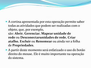  A cortina apresentada por esta operação permite saber

todas as atividades que podem ser realizadas com o
objeto, que, por exemplo,
são: Abrir, Gerenciar, Mapear unidade de
rede ou Desconectarunidades de rede, Criar
atalho, Excluir ou Renomear ou ainda ver a folha
de Propriedades.
 A partir deste momento será enfatizado o uso do botão
direito do mouse. Ele é muito importante na operação
do sistema.

 