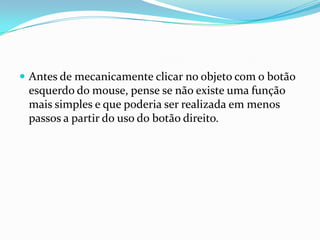  Antes de mecanicamente clicar no objeto com o botão

esquerdo do mouse, pense se não existe uma função
mais simples e que poderia ser realizada em menos
passos a partir do uso do botão direito.

 