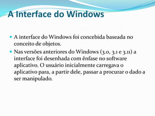 A Interface do Windows
 A interface do Windows foi concebida baseada no

conceito de objetos.
 Nas versões anteriores do Windows (3.0, 3.1 e 3.11) a
interface foi desenhada com ênfase no software
aplicativo. O usuário inicialmente carregava o
aplicativo para, a partir dele, passar a procurar o dado a
ser manipulado.

 