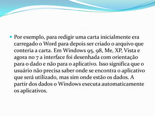  Por exemplo, para redigir uma carta inicialmente era

carregado o Word para depois ser criado o arquivo que
conteria a carta. Em Windows 95, 98, Me, XP, Vista e
agora no 7 a interface foi desenhada com orientação
para o dado e não para o aplicativo. Isso significa que o
usuário não precisa saber onde se encontra o aplicativo
que será utilizado, mas sim onde estão os dados. A
partir dos dados o Windows executa automaticamente
os aplicativos.

 