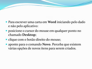  Para escrever uma carta em Word iniciando pelo dado

e não pelo aplicativo:
 posicione o cursor do mouse em qualquer ponto no
chamado Desktop;
 clique com o botão direito do mouse;
 aponte para o comando Novo. Perceba que existem
várias opções de novos itens para serem criados.

 