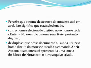  Perceba que o nome deste novo documento está em

azul, isto significa que está selecionado.
 com o nome selecionado digite o novo nome e tecle
<Enter>. No exemplo o nome será Teste, portanto,
digite-o;
 dê duplo clique nesse documento ou ainda utilize o
botão direito do mouse e escolha o comando Abrir.
Automaticamente será apresentada uma janela
do Bloco de Notascom o novo arquivo criado.

 