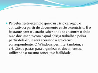  Perceba neste exemplo que o usuário carregou o

aplicativo a partir do documento e não o contrário. É o
bastante para o usuário saber onde se encontra o dado
ou o documento com o qual deseja trabalhar, pois a
partir dele é que será acessado o aplicativo
correspondente. O Windows permite, também, a
criação de pastas para organizar os documentos,
utilizando o mesmo conceito e facilidade.

 