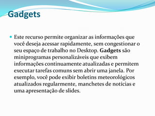 Gadgets
 Este recurso permite organizar as informações que

você deseja acessar rapidamente, sem congestionar o
seu espaço de trabalho no Desktop. Gadgets são
miniprogramas personalizáveis que exibem
informações continuamente atualizadas e permitem
executar tarefas comuns sem abrir uma janela. Por
exemplo, você pode exibir boletins meteorológicos
atualizados regularmente, manchetes de notícias e
uma apresentação de slides.

 