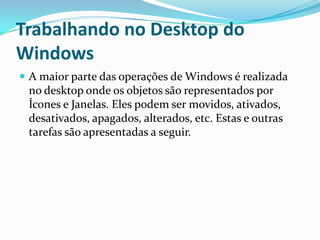 Trabalhando no Desktop do
Windows
 A maior parte das operações de Windows é realizada

no desktop onde os objetos são representados por
Ícones e Janelas. Eles podem ser movidos, ativados,
desativados, apagados, alterados, etc. Estas e outras
tarefas são apresentadas a seguir.

 
