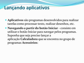 Lançando aplicativos
 Aplicativos são programas desenvolvidos para realizar

tarefas como processar texto, realizar desenhos, etc.
 Navegando a partir do botão Iniciar - consiste em
utilizar o botão Iniciar para navegar pelos programas.
Suponha que seja preciso lançar a
aplicação Calculadora que se encontra no grupo de
programas Acessórios:

 