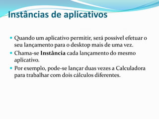 Instâncias de aplicativos
 Quando um aplicativo permitir, será possível efetuar o

seu lançamento para o desktop mais de uma vez.
 Chama-se Instância cada lançamento do mesmo
aplicativo.
 Por exemplo, pode-se lançar duas vezes a Calculadora
para trabalhar com dois cálculos diferentes.

 