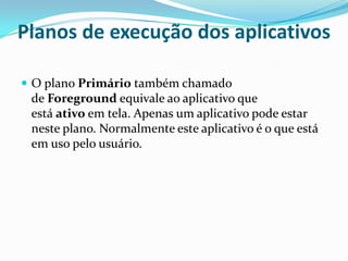 Planos de execução dos aplicativos
 O plano Primário também chamado

de Foreground equivale ao aplicativo que
está ativo em tela. Apenas um aplicativo pode estar
neste plano. Normalmente este aplicativo é o que está
em uso pelo usuário.

 