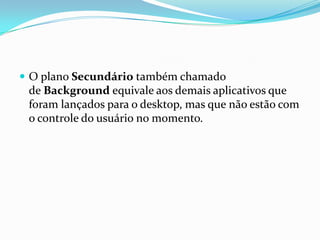  O plano Secundário também chamado

de Background equivale aos demais aplicativos que
foram lançados para o desktop, mas que não estão com
o controle do usuário no momento.

 