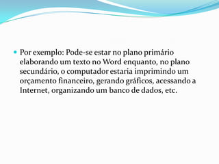 Por exemplo: Pode-se estar no plano primário

elaborando um texto no Word enquanto, no plano
secundário, o computador estaria imprimindo um
orçamento financeiro, gerando gráficos, acessando a
Internet, organizando um banco de dados, etc.

 