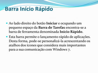 Barra Início Rápido
 Ao lado direito do botão Iniciar e ocupando um

pequeno espaço da Barra de Tarefas encontra-se a
barra de ferramenta denominada Início Rápido.
 Esta barra permite o lançamento rápido de aplicações.
Desta forma, pode-se personalizá-la acrescentando os
atalhos dos ícones que considera mais importantes
para a sua comunicação com Windows 7.

 