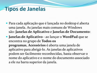 Tipos de Janelas
 Para cada aplicação que é lançada no desktop é aberta

uma janela. As janelas mais comuns de Windows
são: Janelas de Aplicativo e Janelas de Documento:
 Janelas de Aplicativo - ao lançar o WordPad que se
encontra no grupo de Todos os
programas, Acessórios é aberta uma janela de
aplicativo para abrigá-lo. As janelas de aplicativos
podem ser facilmente reconhecidas, basta observar o
nome do aplicativo e o nome do documento associado
a ele na barra superior da janela.

 