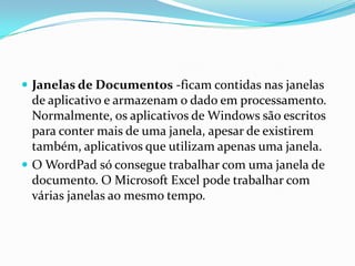  Janelas de Documentos -ficam contidas nas janelas

de aplicativo e armazenam o dado em processamento.
Normalmente, os aplicativos de Windows são escritos
para conter mais de uma janela, apesar de existirem
também, aplicativos que utilizam apenas uma janela.
 O WordPad só consegue trabalhar com uma janela de
documento. O Microsoft Excel pode trabalhar com
várias janelas ao mesmo tempo.

 