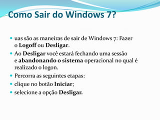 Como Sair do Windows 7?
 uas são as maneiras de sair de Windows 7: Fazer






o Logoff ou Desligar.
Ao Desligar você estará fechando uma sessão
e abandonando o sistema operacional no qual é
realizado o logon.
Percorra as seguintes etapas:
clique no botão Iniciar;
selecione a opção Desligar.

 