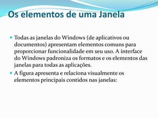 Os elementos de uma Janela
 Todas as janelas do Windows (de aplicativos ou

documentos) apresentam elementos comuns para
proporcionar funcionalidade em seu uso. A interface
do Windows padroniza os formatos e os elementos das
janelas para todas as aplicações.
 A figura apresenta e relaciona visualmente os
elementos principais contidos nas janelas:

 
