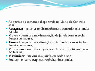  As opções de comando disponíveis no Menu de Controle








são:
Restaurar - retorna ao último formato ocupado pela janela
na tela;
Mover - permite a movimentação da janela com as teclas
de seta ou mouse;
Tamanho - permite a alteração do tamanho com as teclas
de seta ou mouse;
Minimizar - minimiza a janela na forma de botão na Barra
de Tarefas;
Maximizar - maximiza a janela em toda a tela;
Fechar - encerra o aplicativo fechando a janela.

 